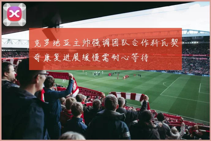 克罗地亚主帅强调团队合作科瓦契奇康复进展缓慢需耐心等待