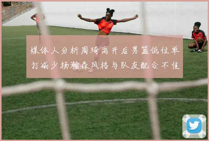 媒体人分析周琦离开后男篮低位单打减少杨瀚森风格与队友配合不佳