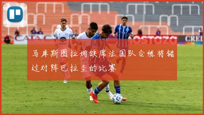 马库斯图拉姆缺席法国队合练将错过对阵巴拉圭的比赛