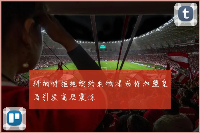 科纳特拒绝续约利物浦或将加盟皇马引发高层震惊