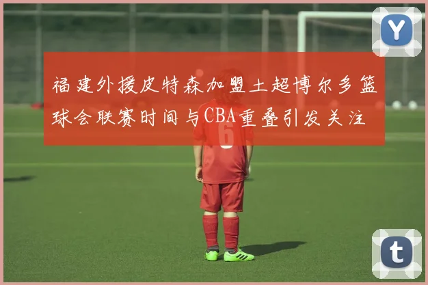 福建外援皮特森加盟土超博尔多篮球会联赛时间与CBA重叠引发关注