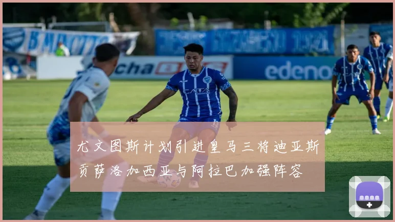 尤文图斯计划引进皇马三将迪亚斯贡萨洛加西亚与阿拉巴加强阵容