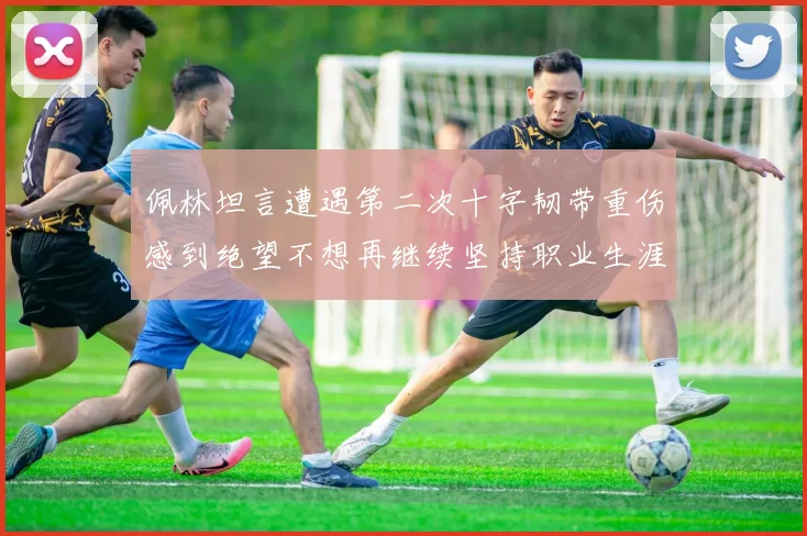 佩林坦言遭遇第二次十字韧带重伤感到绝望不想再继续坚持职业生涯