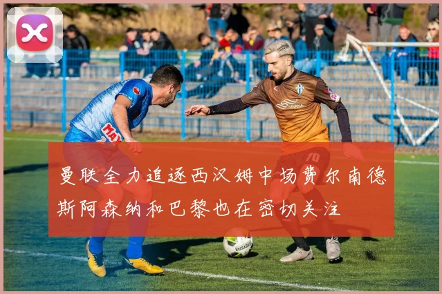 曼联全力追逐西汉姆中场费尔南德斯阿森纳和巴黎也在密切关注