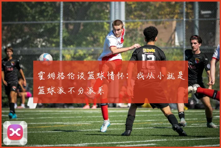 霍姆格伦谈篮球情怀：我从小就是篮球派不分派系