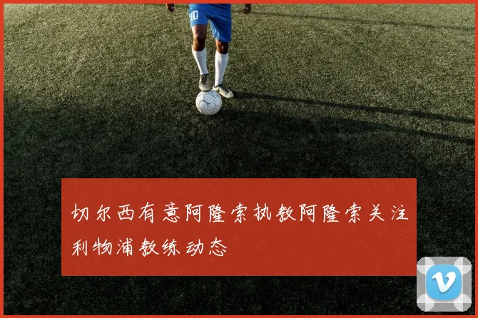 切尔西有意阿隆索执教阿隆索关注利物浦教练动态